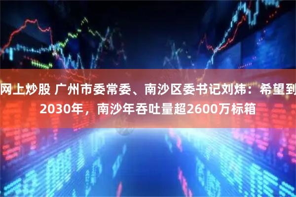 网上炒股 广州市委常委、南沙区委书记刘炜：希望到2030年，南沙年吞吐量超2600万标箱