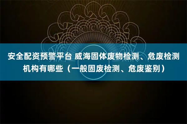 安全配资预警平台 威海固体废物检测、危废检测机构有哪些（一般固废检测、危废鉴别）