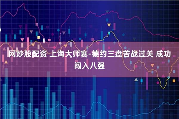 网炒股配资 上海大师赛-德约三盘苦战过关 成功闯入八强