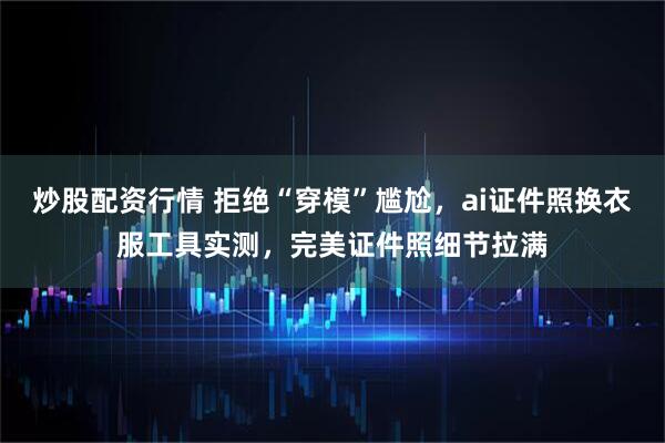 炒股配资行情 拒绝“穿模”尴尬，ai证件照换衣服工具实测，完美证件照细节拉满