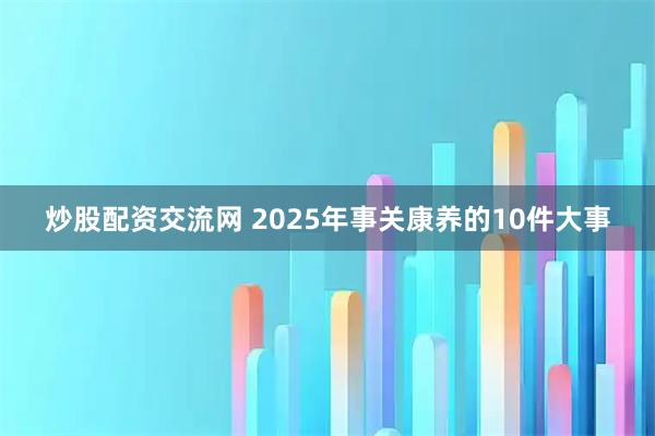 炒股配资交流网 2025年事关康养的10件大事