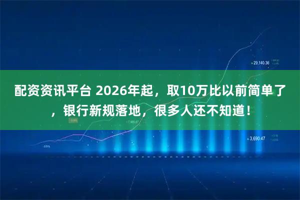 配资资讯平台 2026年起，取10万比以前简单了，银行新规落地，很多人还不知道！