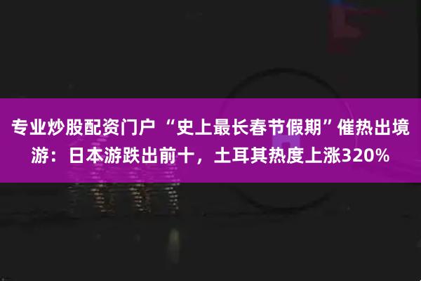 专业炒股配资门户 “史上最长春节假期”催热出境游：日本游跌出前十，土耳其热度上涨320%