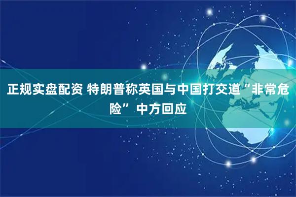 正规实盘配资 特朗普称英国与中国打交道“非常危险” 中方回应