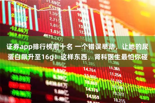 证券app排行榜前十名 一个错误举动，让她的尿蛋白飙升至16g！这样东西，肾科医生最怕你碰