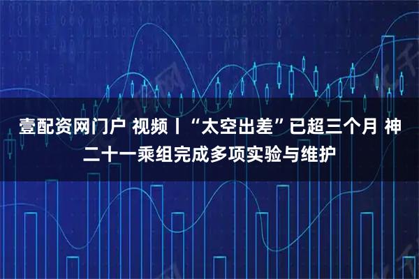 壹配资网门户 视频丨“太空出差”已超三个月 神二十一乘组完成多项实验与维护