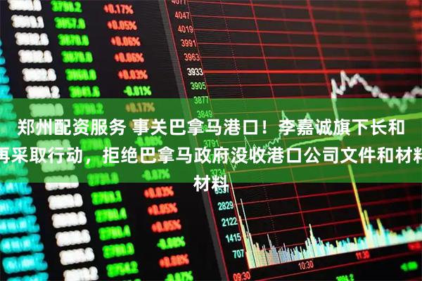 郑州配资服务 事关巴拿马港口！李嘉诚旗下长和再采取行动，拒绝巴拿马政府没收港口公司文件和材料