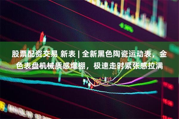 股票配资交易 新表 | 全新黑色陶瓷运动表，金色表盘机械质感爆棚，极速走时紧张感拉满