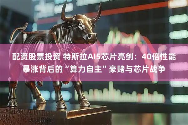 配资股票投资 特斯拉AI5芯片亮剑：40倍性能暴涨背后的“算力自主”豪赌与芯片战争