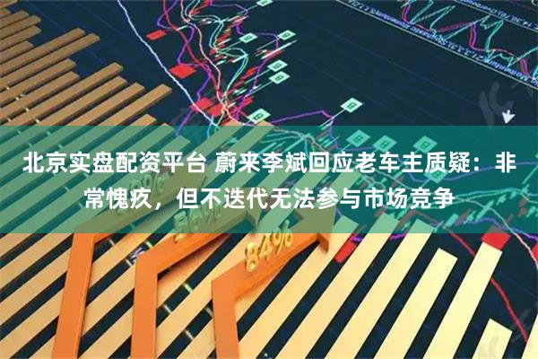 北京实盘配资平台 蔚来李斌回应老车主质疑：非常愧疚，但不迭代无法参与市场竞争