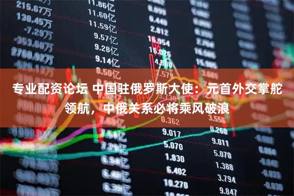专业配资论坛 中国驻俄罗斯大使：元首外交掌舵领航，中俄关系必将乘风破浪