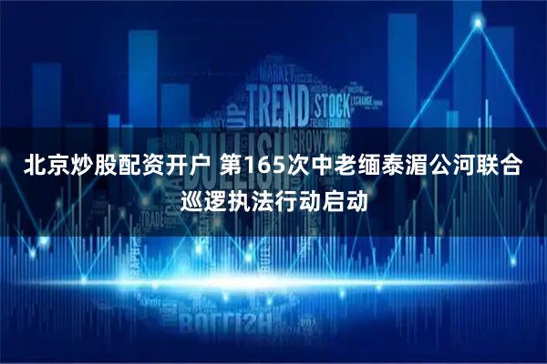 北京炒股配资开户 第165次中老缅泰湄公河联合巡逻执法行动启动