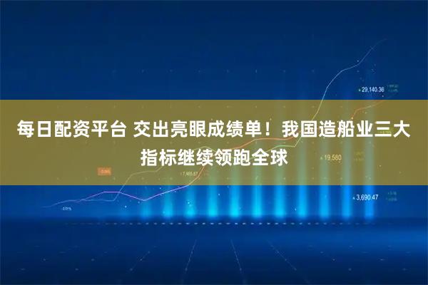 每日配资平台 交出亮眼成绩单！我国造船业三大指标继续领跑全球