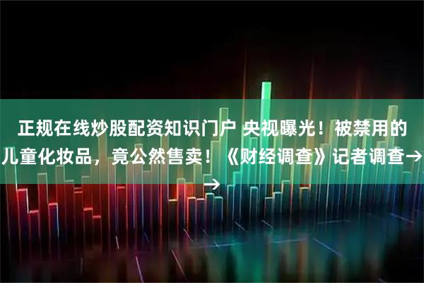 正规在线炒股配资知识门户 央视曝光！被禁用的儿童化妆品，竟公然售卖！《财经调查》记者调查→