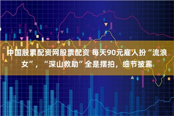 中国股票配资网股票配资 每天90元雇人扮“流浪女”，“深山救助”全是摆拍，细节披露