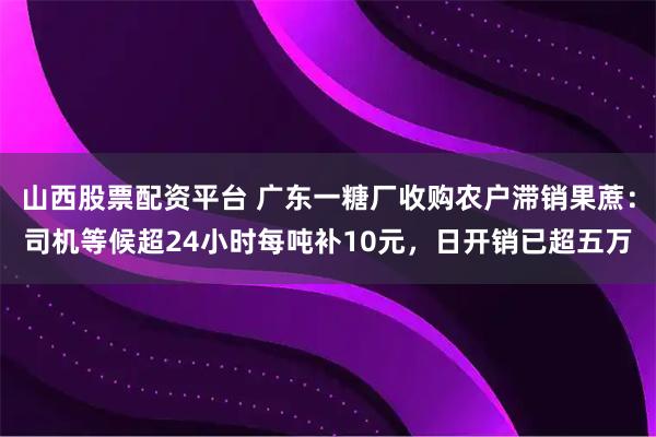 山西股票配资平台 广东一糖厂收购农户滞销果蔗：司机等候超24小时每吨补10元，日开销已超五万