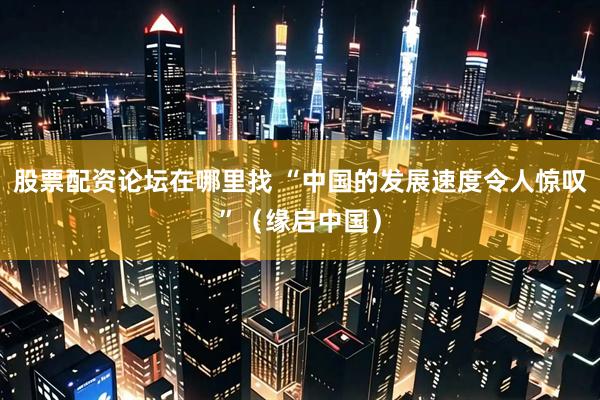股票配资论坛在哪里找 “中国的发展速度令人惊叹”（缘启中国）