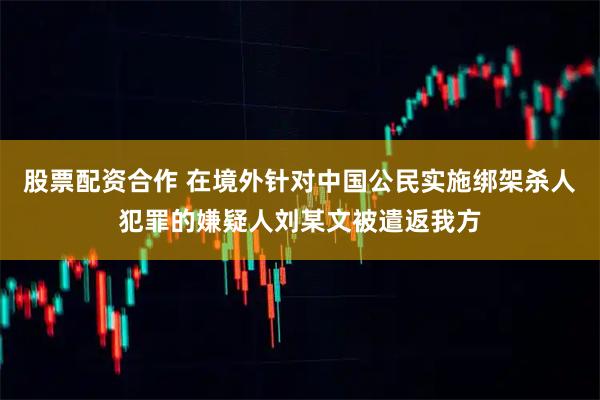 股票配资合作 在境外针对中国公民实施绑架杀人犯罪的嫌疑人刘某文被遣返我方