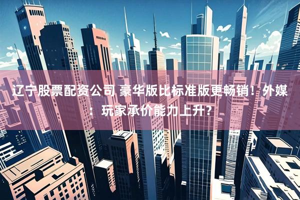 辽宁股票配资公司 豪华版比标准版更畅销！外媒：玩家承价能力上升？