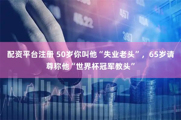 配资平台注册 50岁你叫他“失业老头”，65岁请尊称他“世界杯冠军教头”