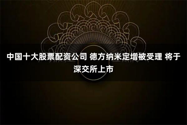 中国十大股票配资公司 德方纳米定增被受理 将于深交所上市