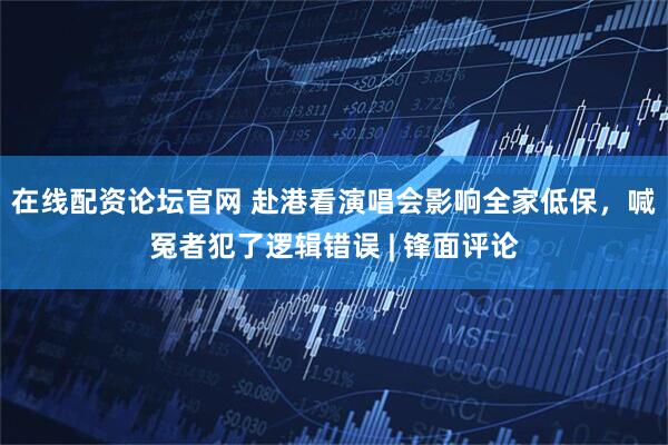 在线配资论坛官网 赴港看演唱会影响全家低保，喊冤者犯了逻辑错误 | 锋面评论