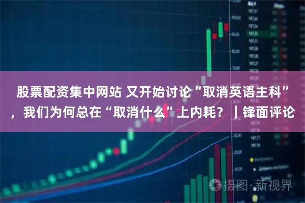 股票配资集中网站 又开始讨论“取消英语主科”，我们为何总在“取消什么”上内耗？｜锋面评论